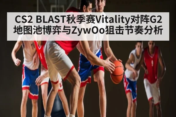 CS2 BLAST秋季赛Vitality对阵G2地图池博弈与ZywOo狙击节奏分析