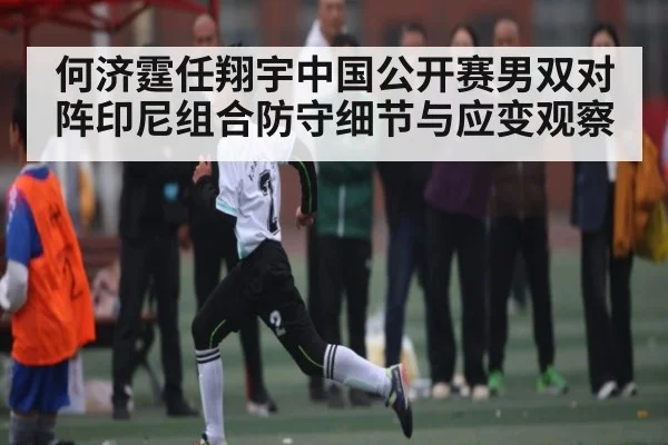 何济霆任翔宇中国公开赛男双对阵印尼组合防守细节与应变观察