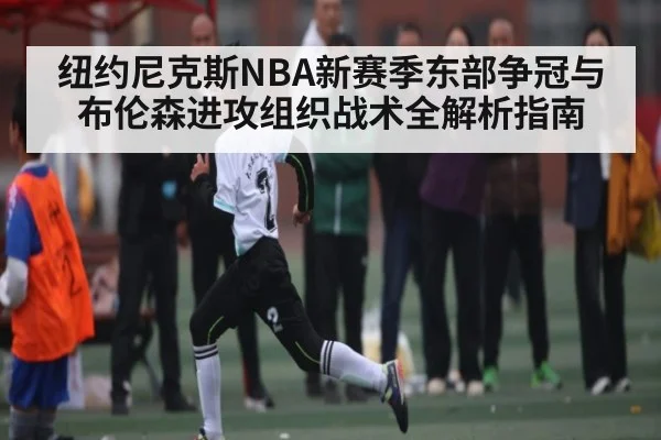 纽约尼克斯NBA新赛季东部争冠与布伦森进攻组织战术全解析指南