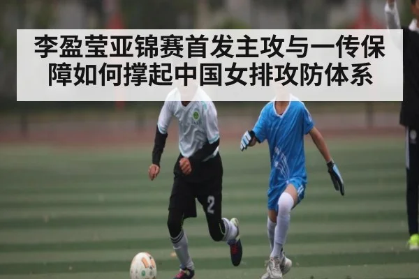 李盈莹亚锦赛首发主攻与一传保障如何撑起中国女排攻防体系